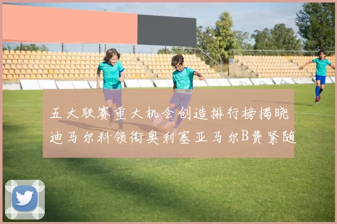 五大联赛重大机会创造排行榜揭晓迪马尔科领衔奥利塞亚马尔B费紧随其后